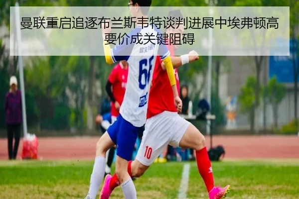 曼联重启追逐布兰斯韦特谈判进展中埃弗顿高要价成关键阻碍