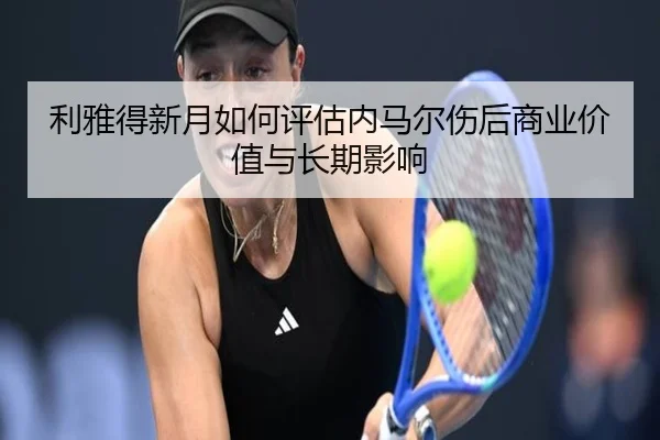 利雅得新月如何评估内马尔伤后商业价值与长期影响