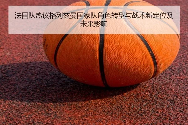 法国队热议格列兹曼国家队角色转型与战术新定位及未来影响