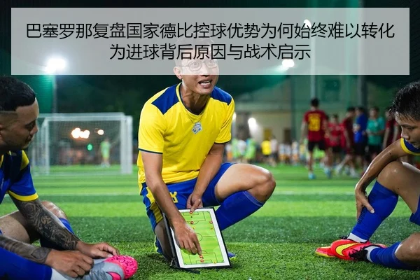 巴塞罗那复盘国家德比控球优势为何始终难以转化为进球背后原因与战术启示