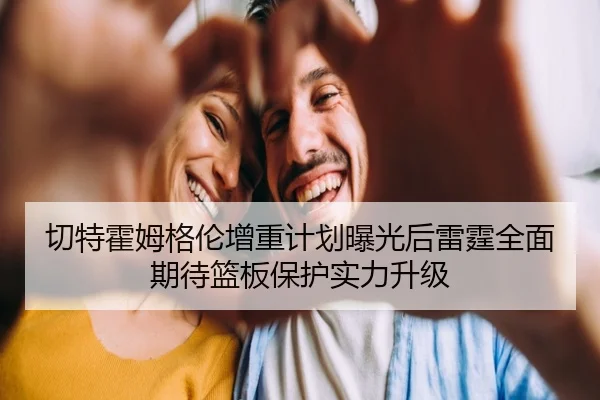 切特霍姆格伦增重计划曝光后雷霆全面期待篮板保护实力升级