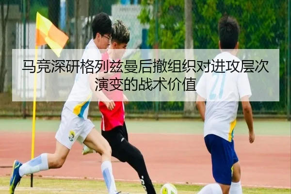 马竞深研格列兹曼后撤组织对进攻层次演变的战术价值